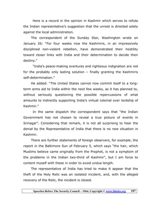 Speeches Before The Security Council – 1964; Copyright © www.bhutto.org 107
Here is a record in the opinion in Kashmir which serves to refute
the Indian representative’s suggestion that the unrest is directed solely
against the local administration.
The correspondent of the Sunday Star, Washington wrote on
January 26: “For four weeks now the Kashmiris, in an impressively
disciplined non-violent rebellion, have demonstrated their hostility
toward closer links with India and their determination to decide their
destiny.”
“India’s peace-making overtures and righteous indignation are not
for the probably only lasting solution – finally granting the Kashmiris
self-determination.”
He added: “The United States cannot now commit itself to a long-
term arms aid to India within the next few weeks, as it has planned to,
without seriously questioning the possible repercussions of what
amounts to indirectly supporting India’s virtual colonial over lordship of
Kashmir.”
In the same dispatch the correspondent says that “the Indian
Government has not chosen to reveal a true picture of events in
Srinagar”. Considering that remark, it is not all surprising to hear the
denial by the Representative of India that there is no new situation in
Kashmir.
There are further statements of foreign observers, for example, the
report in the Baltimore Sun of February 5, which says “the hair, which
Muslims believe came originally from the Prophet, is not a symptom of
the problems in the Indian two-third of Kashmir”, but I am force to
content myself with these in order to avoid undue length.
The representative of India has tried to make it appear that the
theft of the Holy Relic was an isolated incident, and, with the alleged
recovery of the Relic, the incident is closed.
 