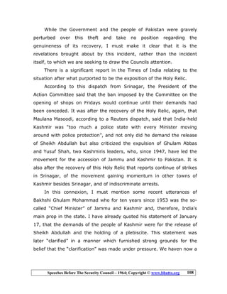 Speeches Before The Security Council – 1964; Copyright © www.bhutto.org 108
While the Government and the people of Pakistan were gravely
perturbed over this theft and take no position regarding the
genuineness of its recovery, I must make it clear that it is the
revelations brought about by this incident, rather than the incident
itself, to which we are seeking to draw the Councils attention.
There is a significant report in the Times of India relating to the
situation after what purported to be the exposition of the Holy Relic.
According to this dispatch from Srinagar, the President of the
Action Committee said that the ban imposed by the Committee on the
opening of shops on Fridays would continue until their demands had
been conceded. It was after the recovery of the Holy Relic, again, that
Maulana Masoodi, according to a Reuters dispatch, said that India-held
Kashmir was “too much a police state with every Minister moving
around with police protection”, and not only did he demand the release
of Sheikh Abdullah but also criticized the expulsion of Ghulam Abbas
and Yusuf Shah, two Kashmiris leaders, who, since 1947, have led the
movement for the accession of Jammu and Kashmir to Pakistan. It is
also after the recovery of this Holy Relic that reports continue of strikes
in Srinagar, of the movement gaining momentum in other towns of
Kashmir besides Srinagar, and of indiscriminate arrests.
In this connexion, I must mention some recent utterances of
Bakhshi Ghulam Mohammad who for ten years since 1953 was the so-
called “Chief Minister” of Jammu and Kashmir and, therefore, India’s
main prop in the state. I have already quoted his statement of January
17, that the demands of the people of Kashmir were for the release of
Sheikh Abdullah and the holding of a plebiscite. This statement was
later “clarified” in a manner which furnished strong grounds for the
belief that the “clarification” was made under pressure. We haven now a
 