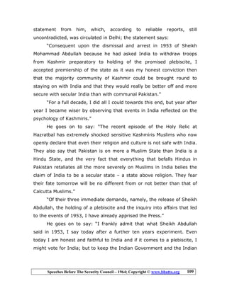 Speeches Before The Security Council – 1964; Copyright © www.bhutto.org 109
statement from him, which, according to reliable reports, still
uncontradicted, was circulated in Delhi; the statement says:
“Consequent upon the dismissal and arrest in 1953 of Sheikh
Mohammad Abdullah because he had asked India to withdraw troops
from Kashmir preparatory to holding of the promised plebiscite, I
accepted premiership of the state as it was my honest conviction then
that the majority community of Kashmir could be brought round to
staying on with India and that they would really be better off and more
secure with secular India than with communal Pakistan.”
“For a full decade, I did all I could towards this end, but year after
year I became wiser by observing that events in India reflected on the
psychology of Kashmiris.”
He goes on to say: “The recent episode of the Holy Relic at
Hazratbal has extremely shocked sensitive Kashmiris Muslims who now
openly declare that even their religion and culture is not safe with India.
They also say that Pakistan is on more a Muslim State than India is a
Hindu State, and the very fact that everything that befalls Hindus in
Pakistan retaliates all the more severely on Muslims in India belies the
claim of India to be a secular state – a state above religion. They fear
their fate tomorrow will be no different from or not better than that of
Calcutta Muslims.”
“Of their three immediate demands, namely, the release of Sheikh
Abdullah, the holding of a plebiscite and the inquiry into affairs that led
to the events of 1953, I have already apprised the Press.”
He goes on to say: “I frankly admit that what Sheikh Abdullah
said in 1953, I say today after a further ten years experiment. Even
today I am honest and faithful to India and if it comes to a plebiscite, I
might vote for India; but to keep the Indian Government and the Indian
 