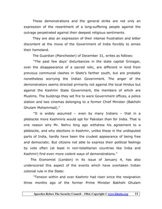 Speeches Before The Security Council – 1964; Copyright © www.bhutto.org 11
These demonstrations and the general strike are not only an
expression of the resentment of a long-suffering people against the
outrage perpetrated against their deepest religious sentiments.
They are also an expression of their intense frustration and bitter
discontent at the move of the Government of India forcibly to annex
their homeland.
The Guardian (Manchester) of December 31, writes as follows:
“The past few days’ disturbances in the state capital Srinagar,
over the disappearance of a sacred relic, are different in kind from
previous communal clashes in State’s farther south, but are probably
nonetheless worrying the Indian Government. The anger of the
demonstrators seems directed primarily not against the local Hindus but
against the Kashmir State Government, the members of which are
Muslims. The buildings they set fire to were Government offices, a police
station and two cinemas belonging to a former Chief Minister (Bakhshi
Ghulam Mohammad).”
“It is widely assumed – even by many Indians – that in a
plebiscite more Kashmiris would opt for Pakistan than for India. That is
one reason why Mr. Nehru long ago withdrew his agreement to a
plebiscite, and why elections in Kashmir, unlike those in the undisputed
parts of India, hardly have been the crudest appearance of being free
and democratic. But citizens not able to express their political feelings
by vote often (at least in non-totalitarian countries like India and
Kashmir) find even more violent ways of demonstrations.”
The Economist (London) in its issue of January 4, has also
underscored this aspect of the events which have overtaken Indian
colonial rule in the State:
“Tension within and over Kashmir had risen since the resignation
three months ago of the former Prime Minister Bakhshi Ghulam
 