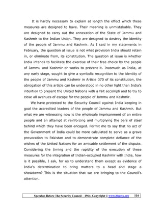 Speeches Before The Security Council – 1964; Copyright © www.bhutto.org 116
It is hardly necessary to explain at length the effect which these
measures are designed to have. Their meaning is unmistakable. They
are designed to carry out the annexation of the State of Jammu and
Kashmir to the Indian Union. They are designed to destroy the identity
of the people of Jammu and Kashmir. As I said in my statements in
February, the question at issue is not what provision India should retain
in, or eliminate from, its constitution. The question at issue is whether
India intends to facilitate the exercise of their free choice by the people
of Jammu and Kashmir or works to prevent it. Inasmuch as India, at
any early stage, sought to give a symbolic recognition to the identity of
the people of Jammu and Kashmir in Article 370 of its constitution, the
abrogation of this article can be understood in no other light than India’s
intention to present the United Nations with a fait accompli and to try to
close all avenues of escape for the people of Jammu and Kashmir.
We have protested to the Security Council against India keeping in
goal the accredited leaders of the people of Jammu and Kashmir. But
what we are witnessing now is the wholesale imprisonment of an entire
people and an attempt at reinforcing and multiplying the bars of steel
behind which they have been encaged. Permit me to say that no act of
the Government of India could be more calculated to serve as a grave
provocation to Pakistan and to demonstrate complete defiance of the
wishes of the United Nations for an amicable settlement of the dispute.
Considering the timing and the rapidity of the execution of these
measures for the integration of Indian-occupied Kashmir with India, how
is it possible, I ask, for us to understand them except as evidence of
India’s determination to bring matters to a head and stage a
showdown? This is the situation that we are bringing to the Council’s
attention.
 