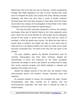 Speeches Before The Security Council – 1964; Copyright © www.bhutto.org 12
Mohammad. One of his last acts was to announce certain constitutional
changes (the State Legislature will vote on them shortly) that would
serve to integrate the State more closely with India. Pakistan promptly
protested, and there has since been a series of border incidents.
Simultaneously there has been pressure in New Delhi which the Indian
Government has resisted, for the abrogation of that Article in the Indian
constitution which ensures Kashmir’s special status.”
“This idea has been vigorously supported in Jammu, the southern
and largely Hindu part of Kashmir State by the Hindu opposition party
there. When the new Prime Minister Mr. Shamsuddin and his colleagues
arrived for the winter in Jammu town, they were met by a storm of
brickbats in which 90 people were injured. The effect has been both to
arouse those in Kashmir who dislike the idea of even closer links to
India and to stir up religious hostility from which the valley on the whole
has been remarkably free. The theft of the holy relic was spark to the
powder.”
The open rebellion, against the Bakhshi Government (and his
nominee, Shamsuddin) and India itself, continues. Despite the
intensification of terror and repression by the Indian occupation
authorities the people of Jammu and Kashmir are determined to wage
their heroic, peaceful struggle until Sheikh Abdullah is released and
liberation from Indian rule is won.
Despite the alleged recovery of the holy relic, the situation inside
India-occupied Jammu and Kashmir remains extremely tense and
explosive.
An awesome blanket of secrecy has enveloped the state. Foreign
correspondents have been shunted out of Kashmir and civil
communications suspended. Very little news is allowed by India to
trickle through.
 