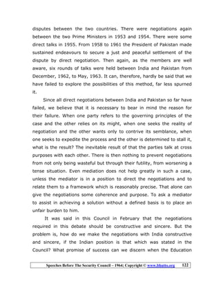 Speeches Before The Security Council – 1964; Copyright © www.bhutto.org 122
disputes between the two countries. There were negotiations again
between the two Prime Ministers in 1953 and 1954. There were some
direct talks in 1955. From 1958 to 1961 the President of Pakistan made
sustained endeavours to secure a just and peaceful settlement of the
dispute by direct negotiation. Then again, as the members are well
aware, six rounds of talks were held between India and Pakistan from
December, 1962, to May, 1963. It can, therefore, hardly be said that we
have failed to explore the possibilities of this method, far less spurned
it.
Since all direct negotiations between India and Pakistan so far have
failed, we believe that it is necessary to bear in mind the reason for
their failure. When one party refers to the governing principles of the
case and the other relies on its might, when one seeks the reality of
negotiation and the other wants only to contrive its semblance, when
one seeks to expedite the process and the other is determined to stall it,
what is the result? The inevitable result of that the parties talk at cross
purposes with each other. There is then nothing to prevent negotiations
from not only being wasteful but through their futility, from worsening a
tense situation. Even mediation does not help greatly in such a case,
unless the mediator is in a position to direct the negotiations and to
relate them to a framework which is reasonably precise. That alone can
give the negotiations some coherence and purpose. To ask a mediator
to assist in achieving a solution without a defined basis is to place an
unfair burden to him.
It was said in this Council in February that the negotiations
required in this debate should be constructive and sincere. But the
problem is, how do we make the negotiations with India constructive
and sincere, if the Indian position is that which was stated in the
Council? What promise of success can we discern when the Education
 
