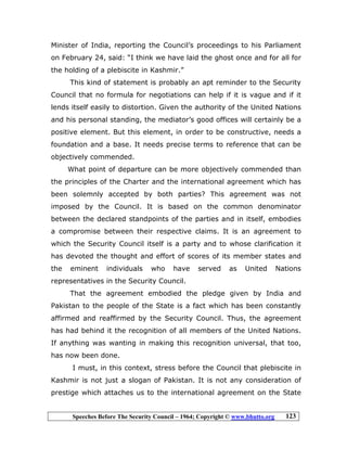 Speeches Before The Security Council – 1964; Copyright © www.bhutto.org 123
Minister of India, reporting the Council’s proceedings to his Parliament
on February 24, said: “I think we have laid the ghost once and for all for
the holding of a plebiscite in Kashmir.”
This kind of statement is probably an apt reminder to the Security
Council that no formula for negotiations can help if it is vague and if it
lends itself easily to distortion. Given the authority of the United Nations
and his personal standing, the mediator’s good offices will certainly be a
positive element. But this element, in order to be constructive, needs a
foundation and a base. It needs precise terms to reference that can be
objectively commended.
What point of departure can be more objectively commended than
the principles of the Charter and the international agreement which has
been solemnly accepted by both parties? This agreement was not
imposed by the Council. It is based on the common denominator
between the declared standpoints of the parties and in itself, embodies
a compromise between their respective claims. It is an agreement to
which the Security Council itself is a party and to whose clarification it
has devoted the thought and effort of scores of its member states and
the eminent individuals who have served as United Nations
representatives in the Security Council.
That the agreement embodied the pledge given by India and
Pakistan to the people of the State is a fact which has been constantly
affirmed and reaffirmed by the Security Council. Thus, the agreement
has had behind it the recognition of all members of the United Nations.
If anything was wanting in making this recognition universal, that too,
has now been done.
I must, in this context, stress before the Council that plebiscite in
Kashmir is not just a slogan of Pakistan. It is not any consideration of
prestige which attaches us to the international agreement on the State
 