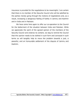 Speeches Before The Security Council – 1964; Copyright © www.bhutto.org 127
insurance is provided for the negotiations to be meaningful. I am certain
that there is no member of the Security Council who will be satisfied by
the parties merely going through the motions of negotiations and, as a
result, increasing a dangerous feeling of futility in Jammu and Kashmir
and in India and in Pakistan.
We have come here again to offer our co-operation to the Council
for the betterment of the situation between India and Pakistan. While
we appreciate the spirit of the agreed opinion of the members of the
Security Council and endorse its content, we beg to remind the Council
that this opinion needs to be clothed in such form and conveyed in such
terms as will tangibly help to move the problem towards a just, a
peaceful, and an honourable settlement of the dispute of Jammu and
Kashmir.
 