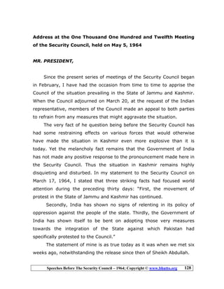 Speeches Before The Security Council – 1964; Copyright © www.bhutto.org 128
Address at the One Thousand One Hundred and Twelfth Meeting
of the Security Council, held on May 5, 1964
MR. PRESIDENT,
Since the present series of meetings of the Security Council began
in February, I have had the occasion from time to time to apprise the
Council of the situation prevailing in the State of Jammu and Kashmir.
When the Council adjourned on March 20, at the request of the Indian
representative, members of the Council made an appeal to both parties
to refrain from any measures that might aggravate the situation.
The very fact of he question being before the Security Council has
had some restraining effects on various forces that would otherwise
have made the situation in Kashmir even more explosive than it is
today. Yet the melancholy fact remains that the Government of India
has not made any positive response to the pronouncement made here in
the Security Council. Thus the situation in Kashmir remains highly
disquieting and disturbed. In my statement to the Security Council on
March 17, 1964, I stated that three striking facts had focused world
attention during the preceding thirty days: “First, the movement of
protest in the State of Jammu and Kashmir has continued.
Secondly, India has shown no signs of relenting in its policy of
oppression against the people of the state. Thirdly, the Government of
India has shown itself to be bent on adopting those very measures
towards the integration of the State against which Pakistan had
specifically protested to the Council.”
The statement of mine is as true today as it was when we met six
weeks ago, notwithstanding the release since then of Sheikh Abdullah.
 