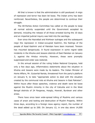 Speeches Before The Security Council – 1964; Copyright © www.bhutto.org 13
All that is known is that the administration is still paralysed. A reign
of repression and terror has been let loose. The Indian army has been
reinforced. Nevertheless, the people are determined to continue their
struggle.
The All-Parties Action Committee has called on the people to keep
all normal activity suspended until the Government accepted its
demand, including the release of all those arrested during the 10 days
and an impartial judicial inquiry was held into the sacrilege.
Ever since the Hazratbal and Kishtwar outrages and the subsequent
reign the repression in Indian-occupied Kashmir, the feelings of the
people of Azad Kashmir and of Pakistan have been incensed. Tension
has mounted dangerously. It found expression in some regret table
incidents in the Khulna and Jessore districts of East Pakistan on January
3, against the Hindus minority. However, these were promptly
suppressed and order was restored.
In the annual session of the ruling Indian National Congress, held
only a few days ago, inflammatory statements about the situation in
Khulna and Jessore were made by its leaders. The Indian Minister of
Home Affairs, Mr. Gulzarilal Nanda, threatened from the party’s platform
on January 9, to take “appropriate action to deal with the situation
created by the communal riots at Khulna and Jessore in East Pakistan”.
Within hours after those speeches, violence and death were let loose
against the Muslim minority in the city of Calcutta and in the West
Bengal districts of 24 Parganas, Hoogly, Howrah, Burdwan and other
areas.
There have since been wide-spread killing of Muslims and various
cases of arson and looting and destruction of Muslim Property. Within
three days, according to a foreign news agency report, the number of
the dead added up to 200. On January 12, in one day alone 14,000
 