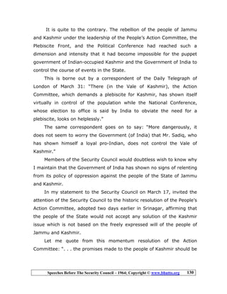Speeches Before The Security Council – 1964; Copyright © www.bhutto.org 130
It is quite to the contrary. The rebellion of the people of Jammu
and Kashmir under the leadership of the People’s Action Committee, the
Plebiscite Front, and the Political Conference had reached such a
dimension and intensity that it had become impossible for the puppet
government of Indian-occupied Kashmir and the Government of India to
control the course of events in the State.
This is borne out by a correspondent of the Daily Telegraph of
London of March 31: “There (in the Vale of Kashmir), the Action
Committee, which demands a plebiscite for Kashmir, has shown itself
virtually in control of the population while the National Conference,
whose election to office is said by India to obviate the need for a
plebiscite, looks on helplessly.”
The same correspondent goes on to say: “More dangerously, it
does not seem to worry the Government (of India) that Mr. Sadiq, who
has shown himself a loyal pro-Indian, does not control the Vale of
Kashmir.”
Members of the Security Council would doubtless wish to know why
I maintain that the Government of India has shown no signs of relenting
from its policy of oppression against the people of the State of Jammu
and Kashmir.
In my statement to the Security Council on March 17, invited the
attention of the Security Council to the historic resolution of the People’s
Action Committee, adopted two days earlier in Srinagar, affirming that
the people of the State would not accept any solution of the Kashmir
issue which is not based on the freely expressed will of the people of
Jammu and Kashmir.
Let me quote from this momentum resolution of the Action
Committee: “. . . the promises made to the people of Kashmir should be
 