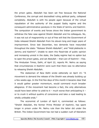 Speeches Before The Security Council – 1964; Copyright © www.bhutto.org 132
the prison gates. Abdullah has been set free because the National
Conference, the corrupt and discredited ruling political party, collapsed
completely. Abdullah is with his people again because of the virtual
repudiation of the authority of the puppet Sadiq regime and the
consequent administrative paralysis in the State of Jammu and Kashmir.
The compulsion of events and forces drove the Indian government to
withdraw the fake case against Sheikh Abdullah and his colleagues. No,
it was not out of magnanimity or out of free will that the Government of
India released Sheikh Abdullah from his eleven long and tragic years of
imprisonment. Since last December, two demands have resounded
throughout the state: “Release Sheikh Abdullah”, and “Hold plebiscite in
Jammu and Kashmir”. Unable to stem this flood-tide of public opinion
and increasing unrest in the state, the Sadiq regime had no option but
to open the prison gates, and set Abdullah – that Lion of Kashmir – free.
The Hindustan Times, Delhi, of April 22, reports Mr. Nehru as saying
that circumstances in Kashmir were such that there was no alternative
to releasing Sheikh Abdullah.
The statesman of New Delhi wrote editorially on April 15: “A
movement to demand the release of the Sheikh was already building up
a few weeks ago. In the first few days of this month it became clear that
it would gather greater momentum, would command much broader
allegiance. If the movement had become a fact, the only alternatives
would have been either to yield to it – much worse than anticipating it –
or to crush it without qualms of conscience and take a road leading to
wholly unlikable ends.”
The economist of London of April 4, commented as follows:
“Sheikh Abdullah, the former Prime Minister of Kashmir, has spent
longer in prison under Mr. Nehru rule than the latter did under the
British. The Indian Government has not had a sudden rush of liberalism
 