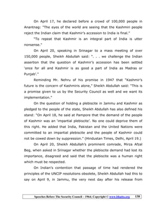Speeches Before The Security Council – 1964; Copyright © www.bhutto.org 138
On April 17, he declared before a crowd of 100,000 people in
Anantnag: “The eyes of the world are seeing that the Kashmiri people
reject the Indian claim that Kashmir’s accession to India is final.”
“To repeat that Kashmir is an integral part of India is utter
nonsense.”
On April 20, speaking in Srinagar to a mass meeting of over
150,000 people, Sheikh Abdullah said: “. . . we challenge the Indian
assertion that the question of Kashmir’s accession has been settled
‘once for all and Kashmir is as good a part of India as Madras or
Punjab’.”
Reminding Mr. Nehru of his promise in 1947 that “Kashmir’s
future is the concern of Kashmiris alone,” Sheikh Abdullah said: “This is
a promise given to us by the Security Council as well and we want its
implementation.”
On the question of holding a plebiscite in Jammu and Kashmir as
pledged to the people of the state, Sheikh Abdullah has also defined his
stand: “On April 18, he said at Pampore that the demand of the people
of Kashmir was an ‘impartial plebiscite’. No one could deprive them of
this right. He added that India, Pakistan and the United Nations were
committed to an impartial plebiscite and the people of Kashmir could
not be cowed down by suppression.” (Hindustan Times, Delhi, April 19.)
On April 20, Sheikh Abdullah’s prominent comrade, Mirza Afzal
Beg, when asked in Srinagar whether the plebiscite demand had lost its
importance, disagreed and said that the plebiscite was a human right
which must be respected.
On Indian’s contention that passage of time had rendered the
principles of the UNCIP resolutions obsolete, Sheikh Abdullah had this to
say on April 9, in Jammu, the very next day after his release from
 