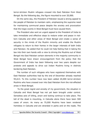 Speeches Before The Security Council – 1964; Copyright © www.bhutto.org 14
terror-stricken Muslim refugees crossed into East Pakistan from West
Bengal. By the following day, the figure mounted to over 20,000.
On the same day, the President of Pakistan issued a strong appeal to
the people of Pakistan to maintain calm, emphasizing the supreme need
for maintaining communal peace despite the anxiety and provocation
that the tragic events in West Bengal must have caused them.
The President also sent an urgent appeal to the President of India to
take immediate and effective steps to restore order and peace in riot-
torn Calcutta and other areas of West Bengal and create a sense of
security in the minds of the Muslim minority and enable the Muslim
refugees to return to their homes in the larger interests of both India
and Pakistan. He added that he could not help feeling that in taking the
law into their own hands with a view to driving the Muslims out of West
Bengal into East Pakistan certain elements in the majority community in
West Bengal have drawn encouragement from the policy that the
Government of India has been following over two years despite our
protests and appeals to drive out Indian Muslims living in districts
bordering East Pakistan.
The number of such refugees who have registered themselves with
East Pakistan authorities had by the end of December already reached
95,613. To this number have now been added 20,000 terror-stricken
Muslims who have crossed over into East Pakistan from the riot-affected
areas in West Bengal.
To the great regret and anxiety of my government, the situation in
Calcutta and West Bengal has not yet been brought under control.
Senseless acts of killing, arson and looting continue to take place. The
toll of the dead is mounting, in Calcutta alone there have been 500
cases of arson. As many as 75,000 Muslims have been rendered
homeless in Calcutta and are stranded in parks and on the roads. The
 