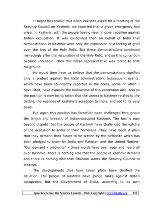 Speeches Before The Security Council – 1964; Copyright © www.bhutto.org 140
It might be recalled that when Pakistan asked for a meeting of the
Security Council on Kashmir, we reported that a grave emergency had
arisen in Kashmir, with the people having risen in open rebellion against
Indian occupation. It was contended then on behalf of India that
demonstration in Kashmir were only the expression of a feeling of grief
over the loss of the Holy Relic. But these demonstrations continued
menacingly after the restoration of the Holy Relic, and so this contention
became untenable. Then the Indian representative was forced to shift
his ground.
He would then have us believe that the demonstrations signified
only a protest against the local administration. Subsequent events,
which have been abundantly reported in the press, some of which I
have cited, have exposed the hollowness of this contention also. And so
the position is now being taken that the unrest in Kashmir relates to the
details, the nuances of Kashmir’s accession to India, and not to its very
basis.
But again this position has forcefully been challenged throughout
the length and breadth of Indian-occupied Kashmir. The fact is now
beyond dispute that the people of Kashmir have challenged the validity
of the accession to India of their homeland. They have made it plain
that they demand their future to be settled by the plebiscite which has
been pledged to them by India and Pakistan and the United Nations.
“Our demand – plebiscite” – these words have been seen and heard all
over Kashmir. There is nothing else that the people of Kashmir demand
and there is nothing else that Pakistan wants the Security Council to
arrange.
The developments that have taken place have clarified the
situation. The people of Kashmir have joined ranks against Indian
occupation. But the Government of India, according to its own
 