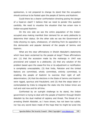 Speeches Before The Security Council – 1964; Copyright © www.bhutto.org 141
spokesmen, is not prepared to change its stand that the occupation
should continue to be foisted upon the people of Jammu and Kashmir.
Could there be a clearer confrontation directing posing the danger
of a head-on clash? I believe that we need to ponder this question
carefully. We need to visualize the situation that has arisen now in
Indian-occupied Kashmir.
On the one side we see the entire population of the Indian-
occupied area making manifest their demand for an early plebiscite to
determine their status. On the other side we see the Government of
India showing no signs, whatsoever, of relenting from its opposition to
this democratic and popular demand of the people of Jammu and
Kashmir.
What are the clear affirmations in Sheikh Abdullah’s statements
which have been acclaimed by the people at large? These affirmations
are: (1) that the accession made by the maharaja in 1947 was
provisional and subject to a plebiscite; (2) that any solution of the
problem based upon the cease-fire line or its adjustment or rectification
is completely unacceptable; (3) that India, Pakistan and the United
Nations are committed, wholly committed, entirely committed, to
enabling the people of Kashmir to exercise their right of self-
determination; (4) that the elections in the State of Jammu and Kashmir
were rigged, spurious and fraudulent; and (5) that the steps taken or
contemplated by India to integrate the state into the Indian Union are
null and void now and for all time.
Confronted by an outright challenge to its stand, the Indian
government is trying to deal with the people of Kashmir through Sheikh
Abdullah by the dual method of cajolery and threat. The threat of re-
arresting Sheikh Abdullah, as I have shown, has not been too subtle;
nor has any secret been made of the hope that he might be lured into
 