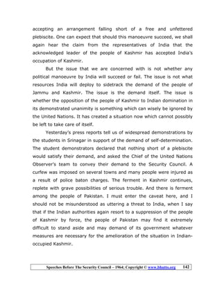 Speeches Before The Security Council – 1964; Copyright © www.bhutto.org 142
accepting an arrangement falling short of a free and unfettered
plebiscite. One can expect that should this manoeuvre succeed, we shall
again hear the claim from the representatives of India that the
acknowledged leader of the people of Kashmir has accepted India’s
occupation of Kashmir.
But the issue that we are concerned with is not whether any
political manoeuvre by India will succeed or fail. The issue is not what
resources India will deploy to sidetrack the demand of the people of
Jammu and Kashmir. The issue is the demand itself. The issue is
whether the opposition of the people of Kashmir to Indian domination in
its demonstrated unanimity is something which can wisely be ignored by
the United Nations. It has created a situation now which cannot possibly
be left to take care of itself.
Yesterday’s press reports tell us of widespread demonstrations by
the students in Srinagar in support of the demand of self-determination.
The student demonstrators declared that nothing short of a plebiscite
would satisfy their demand, and asked the Chief of the United Nations
Observer’s team to convey their demand to the Security Council. A
curfew was imposed on several towns and many people were injured as
a result of police baton charges. The ferment in Kashmir continues,
replete with grave possibilities of serious trouble. And there is ferment
among the people of Pakistan. I must enter the caveat here, and I
should not be misunderstood as uttering a threat to India, when I say
that if the Indian authorities again resort to a suppression of the people
of Kashmir by force, the people of Pakistan may find it extremely
difficult to stand aside and may demand of its government whatever
measures are necessary for the amelioration of the situation in Indian-
occupied Kashmir.
 