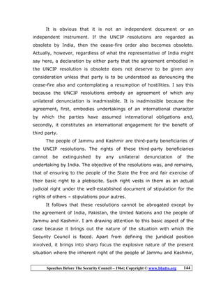 Speeches Before The Security Council – 1964; Copyright © www.bhutto.org 144
It is obvious that it is not an independent document or an
independent instrument. If the UNCIP resolutions are regarded as
obsolete by India, then the cease-fire order also becomes obsolete.
Actually, however, regardless of what the representative of India might
say here, a declaration by either party that the agreement embodied in
the UNCIP resolution is obsolete does not deserve to be given any
consideration unless that party is to be understood as denouncing the
cease-fire also and contemplating a resumption of hostilities. I say this
because the UNCIP resolutions embody an agreement of which any
unilateral denunciation is inadmissible. It is inadmissible because the
agreement, first, embodies undertakings of an international character
by which the parties have assumed international obligations and,
secondly, it constitutes an international engagement for the benefit of
third party.
The people of Jammu and Kashmir are third-party beneficiaries of
the UNCIP resolutions. The rights of these third-party beneficiaries
cannot be extinguished by any unilateral denunciation of the
undertaking by India. The objective of the resolutions was, and remains,
that of ensuring to the people of the State the free and fair exercise of
their basic right to a plebiscite. Such right vests in them as an actual
judicial right under the well-established document of stipulation for the
rights of others – stipulations pour autres.
It follows that these resolutions cannot be abrogated except by
the agreement of India, Pakistan, the United Nations and the people of
Jammu and Kashmir. I am drawing attention to this basic aspect of the
case because it brings out the nature of the situation with which the
Security Council is faced. Apart from defining the juridical position
involved, it brings into sharp focus the explosive nature of the present
situation where the inherent right of the people of Jammu and Kashmir,
 