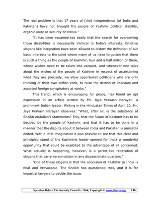 Speeches Before The Security Council – 1964; Copyright © www.bhutto.org 146
The real problem is that 17 years of (the) independence (of India and
Pakistan) have not brought the people of Kashmir political stability,
organic unity or security of status.”
“It has been assumed too easily that the search for overcoming
these disabilities is necessarily inimical to India’s interests. Emotive
slogans like integration have been allowed to distort the definition of our
basic interests to the point where many of us have forgotten that there
is such a thing as the people of Kashmir, four and a half million of them,
whose wishes need to be taken into account. And whenever one talks
about the wishes of the people of Kashmir in respect of ascertaining
what they are precisely, we allow opportunist politicians who are only
thinking of their own selfish ends, to raise the demon of Pakistani and
assorted foreign conspirators at works.”
This trend, which is encouraging for peace, has found an apt
expression in an article written by Mr. Jaya Prakash Narayan, a
prominent Indian leader. Writing in the Hindustan Times of April 20, Mr.
Jaya Prakash Narayan observes: “What, after all, is the substance of
Sheikh Abdullah’s statements? This, that the future of Kashmir has to be
decided by the people of Kashmir, and that it has to be done in a
manner that the dispute about it between India and Pakistan is amicably
ended. With a little imagination it was possible to see that this clear and
principled stand of the Kashmiris leader opened for India a wonderful
opportunity that could be exploited to the advantage of all concerned.
What actually is happening, however, is a parrot-like reiteration of
slogans that carry no conviction in any dispassionate quarters.”
“One of these slogans is that the accession of Kashmir to India is
final and irrevocable. The Sheikh has questioned that, and it is for
impartial lawyers to decide the issue.
 