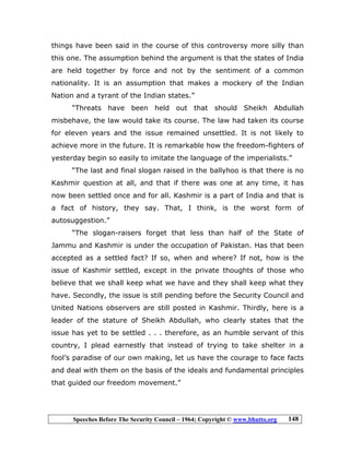 Speeches Before The Security Council – 1964; Copyright © www.bhutto.org 148
things have been said in the course of this controversy more silly than
this one. The assumption behind the argument is that the states of India
are held together by force and not by the sentiment of a common
nationality. It is an assumption that makes a mockery of the Indian
Nation and a tyrant of the Indian states.”
“Threats have been held out that should Sheikh Abdullah
misbehave, the law would take its course. The law had taken its course
for eleven years and the issue remained unsettled. It is not likely to
achieve more in the future. It is remarkable how the freedom-fighters of
yesterday begin so easily to imitate the language of the imperialists.”
“The last and final slogan raised in the ballyhoo is that there is no
Kashmir question at all, and that if there was one at any time, it has
now been settled once and for all. Kashmir is a part of India and that is
a fact of history, they say. That, I think, is the worst form of
autosuggestion.”
“The slogan-raisers forget that less than half of the State of
Jammu and Kashmir is under the occupation of Pakistan. Has that been
accepted as a settled fact? If so, when and where? If not, how is the
issue of Kashmir settled, except in the private thoughts of those who
believe that we shall keep what we have and they shall keep what they
have. Secondly, the issue is still pending before the Security Council and
United Nations observers are still posted in Kashmir. Thirdly, here is a
leader of the stature of Sheikh Abdullah, who clearly states that the
issue has yet to be settled . . . therefore, as an humble servant of this
country, I plead earnestly that instead of trying to take shelter in a
fool’s paradise of our own making, let us have the courage to face facts
and deal with them on the basis of the ideals and fundamental principles
that guided our freedom movement.”
 