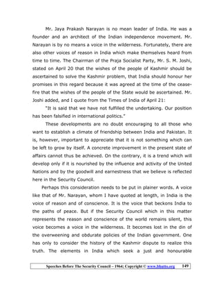 Speeches Before The Security Council – 1964; Copyright © www.bhutto.org 149
Mr. Jaya Prakash Narayan is no mean leader of India. He was a
founder and an architect of the Indian independence movement. Mr.
Narayan is by no means a voice in the wilderness. Fortunately, there are
also other voices of reason in India which make themselves heard from
time to time. The Chairman of the Praja Socialist Party, Mr. S. M. Joshi,
stated on April 20 that the wishes of the people of Kashmir should be
ascertained to solve the Kashmir problem, that India should honour her
promises in this regard because it was agreed at the time of the cease-
fire that the wishes of the people of the State would be ascertained. Mr.
Joshi added, and I quote from the Times of India of April 21:
“It is said that we have not fulfilled the undertaking. Our position
has been falsified in international politics.”
These developments are no doubt encouraging to all those who
want to establish a climate of friendship between India and Pakistan. It
is, however, important to appreciate that it is not something which can
be left to grow by itself. A concrete improvement in the present state of
affairs cannot thus be achieved. On the contrary, it is a trend which will
develop only if it is nourished by the influence and activity of the United
Nations and by the goodwill and earnestness that we believe is reflected
here in the Security Council.
Perhaps this consideration needs to be put in plainer words. A voice
like that of Mr. Narayan, whom I have quoted at length, in India is the
voice of reason and of conscience. It is the voice that beckons India to
the paths of peace. But if the Security Council which in this matter
represents the reason and conscience of the world remains silent, this
voice becomes a voice in the wilderness. It becomes lost in the din of
the overweening and obdurate policies of the Indian government. One
has only to consider the history of the Kashmir dispute to realize this
truth. The elements in India which seek a just and honourable
 