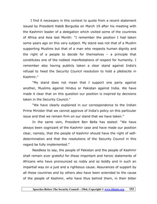 Speeches Before The Security Council – 1964; Copyright © www.bhutto.org 152
I find it necessary in this context to quote from a recent statement
issued by President Habib Borguiba on March 19 after his meeting with
the Kashmiri leader of a delegation which visited some of the countries
of Africa and Asia last Month: “I remember the position I had taken
some years ago on this very subject. My stand was not that of a Muslim
supporting Muslims but that of a man who respects human dignity and
the right of a people to decide for themselves – a principle that
constitutes one of the noblest manifestations of respect for humanity. I
remember also having publicly taken a clear stand against India’s
refusal to heed the Security Council resolution to hold a plebiscite in
Kashmir.”
“My stand does not mean that I support one party against
another, Muslims against Hindus or Pakistan against India. We have
made it clear that on this question our position is inspired by decisions
taken in the Security Council.”
“We have clearly explained in our correspondence to the Indian
Prime Minister that we cannot approve of India’s policy on this particular
issue and that we remain firm on our stand that we have taken.”
In the same vein, President Ben Bella has stated: “We have
always been cognizant of the Kashmir case and have made our position
clear, namely, that the people of Kashmir should have the right of self-
determination and that the resolutions of the Security Council in this
regard be fully implemented.”
Needless to say, the people of Pakistan and the people of Kashmir
shall remain ever grateful for these important and heroic statements of
Africans who have pronounced so nobly and so boldly and in such an
impartial way on a just and a righteous cause. Assurances of support by
all these countries and by others also have been extended to the cause
of the people of Kashmir, who have thus behind them, in their bitter
 
