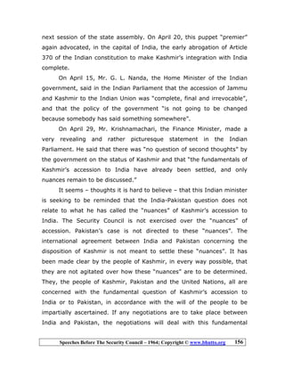 Speeches Before The Security Council – 1964; Copyright © www.bhutto.org 156
next session of the state assembly. On April 20, this puppet “premier”
again advocated, in the capital of India, the early abrogation of Article
370 of the Indian constitution to make Kashmir’s integration with India
complete.
On April 15, Mr. G. L. Nanda, the Home Minister of the Indian
government, said in the Indian Parliament that the accession of Jammu
and Kashmir to the Indian Union was “complete, final and irrevocable”,
and that the policy of the government “is not going to be changed
because somebody has said something somewhere”.
On April 29, Mr. Krishnamachari, the Finance Minister, made a
very revealing and rather picturesque statement in the Indian
Parliament. He said that there was “no question of second thoughts” by
the government on the status of Kashmir and that “the fundamentals of
Kashmir’s accession to India have already been settled, and only
nuances remain to be discussed.”
It seems – thoughts it is hard to believe – that this Indian minister
is seeking to be reminded that the India-Pakistan question does not
relate to what he has called the “nuances” of Kashmir’s accession to
India. The Security Council is not exercised over the “nuances” of
accession. Pakistan’s case is not directed to these “nuances”. The
international agreement between India and Pakistan concerning the
disposition of Kashmir is not meant to settle these “nuances”. It has
been made clear by the people of Kashmir, in every way possible, that
they are not agitated over how these “nuances” are to be determined.
They, the people of Kashmir, Pakistan and the United Nations, all are
concerned with the fundamental question of Kashmir’s accession to
India or to Pakistan, in accordance with the will of the people to be
impartially ascertained. If any negotiations are to take place between
India and Pakistan, the negotiations will deal with this fundamental
 