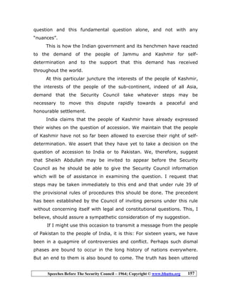 Speeches Before The Security Council – 1964; Copyright © www.bhutto.org 157
question and this fundamental question alone, and not with any
“nuances”.
This is how the Indian government and its henchmen have reacted
to the demand of the people of Jammu and Kashmir for self-
determination and to the support that this demand has received
throughout the world.
At this particular juncture the interests of the people of Kashmir,
the interests of the people of the sub-continent, indeed of all Asia,
demand that the Security Council take whatever steps may be
necessary to move this dispute rapidly towards a peaceful and
honourable settlement.
India claims that the people of Kashmir have already expressed
their wishes on the question of accession. We maintain that the people
of Kashmir have not so far been allowed to exercise their right of self-
determination. We assert that they have yet to take a decision on the
question of accession to India or to Pakistan. We, therefore, suggest
that Sheikh Abdullah may be invited to appear before the Security
Council as he should be able to give the Security Council information
which will be of assistance in examining the question. I request that
steps may be taken immediately to this end and that under rule 39 of
the provisional rules of procedures this should be done. The precedent
has been established by the Council of inviting persons under this rule
without concerning itself with legal and constitutional questions. This, I
believe, should assure a sympathetic consideration of my suggestion.
If I might use this occasion to transmit a message from the people
of Pakistan to the people of India, it is this: For sixteen years, we have
been in a quagmire of controversies and conflict. Perhaps such dismal
phases are bound to occur in the long history of nations everywhere.
But an end to them is also bound to come. The truth has been uttered
 