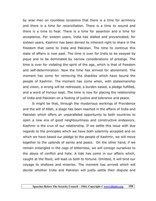 Speeches Before The Security Council – 1964; Copyright © www.bhutto.org 158
by wise men on countless occasions that there is a time for acrimony
and there is a time for reconciliation. There is a time to wound and
there is a time to heal. There is a time for assertion and a time for
acceptance. For sixteen years, India has stalled and prevaricated; for
sixteen years, Kashmir has been denied its inherent right to share in the
freedom that came to India and Pakistan. The time to continue this
state of affairs is now past. The time is over for India to be swayed by
pique and to be dominated by narrow considerations of prestige. The
time is over for violating the spirit of the age, which is that of freedom
and self-determination. Now the time has arrived for atonement. The
moment has come for removing the shackles which have bound the
people of Kashmir. The moment has come when, with statesmanship
and vision, a wrong will be redressed, a burden eased, a pledge fulfilled,
and a word of honour kept. The time is now for placing the relationship
of India and Pakistan on a footing of justice and tolerance and peace.
It might be that, through the mysterious workings of Providence
and the will of Allah, a stage has been reached in the affairs of India and
Pakistan which offers an unparalleled opportunity to both countries to
open a new era of good neighbourliness and constructive endeavors.
Kashmir is the crux of our relationship. If we settle this issue with due
regards to the principles which we have both solemnly accepted and on
which we have based our pledge to the people of Kashmir, we will move
together to the uplands of sanity and peace. On the other hand, if we
remain entangled in the cogs of bitterness, we will consign ourselves to
the abyss of conflict and hate. A tide has come in our affairs which,
caught at the flood, will lead us both to fortune. Omitted, it will bind our
voyage to shallows and miseries. The moment has arrived which will
decide whether India and Pakistan will justly settle their dispute and
 
