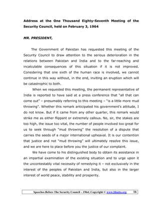 Speeches Before The Security Council – 1964; Copyright © www.bhutto.org 16
Address at the One Thousand Eighty-Seventh Meeting of the
Security Council, held on February 3, 1964
MR. PRESIDENT,
The Government of Pakistan has requested this meeting of the
Security Council to draw attention to the serious deterioration in the
relations between Pakistan and India and to the far-reaching and
incalculable consequences of this situation if it is not improved.
Considering that one sixth of the human race is involved, we cannot
continue in this way without, in the end, inviting an eruption which will
be catastrophic to both.
When we requested this meeting, the permanent representative of
India is reported to have said at a press conference that “all that can
come out” – presumably referring to this meeting – “is a little more mud
throwing”. Whether this remark anticipated his government’s attitude, I
do not know. But if it came from any other quarter, this remark would
strike me as either flippant or extremely callous. No, sir, the stakes are
too high, the issue too vital, the number of people involved too great for
us to seek through “mud throwing” the resolution of a dispute that
carries the seeds of a major international upheaval. It is our contention
that justice and not “mud throwing” will ultimately resolve this issue,
and we are here to place before you the justice of our complaint.
We have come to his distinguished body to obtain its assistance in
an impartial examination of the existing situation and to urge upon it
the uncontestably vital necessity of remedying it – not exclusively in the
interest of the peoples of Pakistan and India, but also in the larger
interest of world peace, stability and prosperity.
 