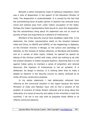 Speeches Before The Security Council – 1964; Copyright © www.bhutto.org 161
Beneath a rather transparent mask of righteous indignation, there
was a note of desperation in the speech of the Education Minister of
India. The desperation is understandable. It is caused by the fact that
the overwhelming force of public opinion in Kashmir has removed every
moral and political prop from under India’s occupation of the State.
Perhaps the Indian representative feels bound to voice this desperation.
But the extraordinary thing about his statement was not so much its
poverty of facts and arguments as a plethora of irrelevancies.
Members of the Security Council have doubtless noted that, in his
statement, the Indian representative dwelt on the situation between
India and China, on SEATO and CENTO, on the happenings in Djakarta,
on the Christian minority in Bengal, on the culture and cosmology of
Pakistan, on the menace of military alliances, on Bourbons and brothels,
and on a variety of other topics. Indeed, he opened his speech by
talking of the Chinese conflict with India, which has nothing to do with
the present situation in Indian-occupied Kashmir. Assuming that it is not
against Indian policy to maintain a sense of proportion and rational
discourse, this injection of irrelevancies is not an accident. It is
deliberate. Its design is obvious. It is nothing other than to make a
debate on Kashmir in the Security Council so utterly confused as to
choke off every constructive proposal.
In my earlier statement, I had deliberately refrained from
referring to the communal situation in the region because the Home
Ministers of India and Pakistan have met to find a solution of the
problem of evictions of Indian Muslim nationals and to bring about the
restoration of a sense of security and safety to the minorities in both the
countries. I do not in any way wish to prejudice those efforts or to
inflame communal passions.
 