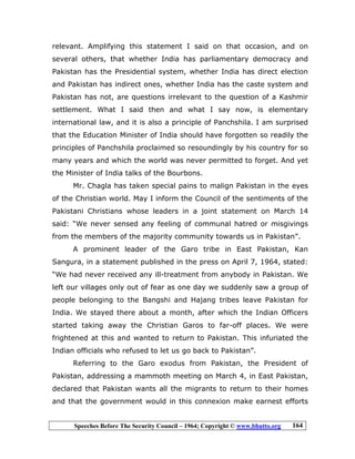 Speeches Before The Security Council – 1964; Copyright © www.bhutto.org 164
relevant. Amplifying this statement I said on that occasion, and on
several others, that whether India has parliamentary democracy and
Pakistan has the Presidential system, whether India has direct election
and Pakistan has indirect ones, whether India has the caste system and
Pakistan has not, are questions irrelevant to the question of a Kashmir
settlement. What I said then and what I say now, is elementary
international law, and it is also a principle of Panchshila. I am surprised
that the Education Minister of India should have forgotten so readily the
principles of Panchshila proclaimed so resoundingly by his country for so
many years and which the world was never permitted to forget. And yet
the Minister of India talks of the Bourbons.
Mr. Chagla has taken special pains to malign Pakistan in the eyes
of the Christian world. May I inform the Council of the sentiments of the
Pakistani Christians whose leaders in a joint statement on March 14
said: “We never sensed any feeling of communal hatred or misgivings
from the members of the majority community towards us in Pakistan”.
A prominent leader of the Garo tribe in East Pakistan, Kan
Sangura, in a statement published in the press on April 7, 1964, stated:
“We had never received any ill-treatment from anybody in Pakistan. We
left our villages only out of fear as one day we suddenly saw a group of
people belonging to the Bangshi and Hajang tribes leave Pakistan for
India. We stayed there about a month, after which the Indian Officers
started taking away the Christian Garos to far-off places. We were
frightened at this and wanted to return to Pakistan. This infuriated the
Indian officials who refused to let us go back to Pakistan”.
Referring to the Garo exodus from Pakistan, the President of
Pakistan, addressing a mammoth meeting on March 4, in East Pakistan,
declared that Pakistan wants all the migrants to return to their homes
and that the government would in this connexion make earnest efforts
 