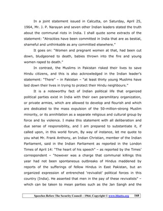 Speeches Before The Security Council – 1964; Copyright © www.bhutto.org 168
In a joint statement issued in Calcutta, on Saturday, April 25,
1964, Mr. J. P. Narayan and seven other Indian leaders stated the truth
about the communal riots in India. I shall quote some extracts of the
statement: “Atrocities have been committed in India that are as bestial,
shameful and unthinkable as any committed elsewhere.”
It goes on: “Women and pregnant women at that, had been cut
down, bludgeoned to death, babies thrown into the fire and young
women raped to death.”
In contrast, the Muslims in Pakistan risked their lives to save
Hindu citizens, and this is also acknowledged in the Indian leader’s
statement: “There” – in Pakistan – “at least thirty young Muslims have
laid down their lives in trying to protect their Hindu neighbours.”
It is a noteworthy fact of Indian political life that organized
political parties exist in India with their own paramilitary organization,
or private armies, which are allowed to develop and flourish and which
are dedicated to the mass expulsion of the 50-million-strong Muslim
minority, or its annihilation as a separate religious and cultural group by
force and by violence. I make this statement with all deliberation and
due sense of responsibility, and I am prepared to substantiate it, if
called upon, in this world forum, By way of instance, let me quote to
you what Mr. Frank Anthony, an Indian Christian, member of the Indian
Parliament, said in the Indian Parliament as reported in the London
Times of April 14: “The heart of his speech” – as reported by the Times’
correspondent – “however was a charge that communal killings this
year had not been spontaneous outbreaks of Hindus maddened by
reports of the sufferings of fellow Hindus in East Pakistan, but an
organized expression of entrenched ‘revivalist’ political forces in this
country (India). He asserted that men in the pay of these revivalists” –
which can be taken to mean parties such as the Jan Sangh and the
 