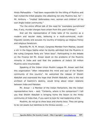 Speeches Before The Security Council – 1964; Copyright © www.bhutto.org 169
Hindu Mahasabha – “had been responsible for the killing of Muslims and
had incited the tribal peoples into attacking not only Muslims but, he” –
Mr. Anthony – “implied ‘defenseless men, women and children’ of his
own Anglo-Indian community.”
“For the entire official talk of the need for ‘exemplary punishment’
few, if any, murder charges have arisen from this year’s killings.”
And yet the representative of India talks of his country as a
modern and secular state, believing in a multi-communal, multi-
linguistic society and accuses my country of keeping up religious frenzy
and religious fanaticism.
Recently Mr. N. M. Anwar, Congress Member from Madras, caused
a stir in the Rajya Sabha when he bluntly admitted that the Muslims in
the ruling Congress Party are “show boys”. Participating in the debate
on the Finance bill Mr. Anwar dwelt on the problems of the Muslims
minority in India and said that the problems of India’s 50 million
Muslims were innumerable.
Speaking of the Indian Union Muslim League Mr. Anwar said that
this organization “often interpreted the mind and soul of the Muslim
community of this country”. He welcomed the release of Sheikh
Abdullah and expressed the hope that Sheikh Abdullah, who is the real
architect of Kashmir’s destiny, would bring about closer relations
between India and Pakistan.
Mr. Anwar – a Member of the Indian Parliament, like the Indian
representative here – said: “Certainly, where is the comparison? I tell
you that Sheikh Abdullah is bringing home the lesson to the Hindu
community of India that, if you want to look for real leadership of the
Muslims, do not go to show boys and charity boys. They are going
to be not assets but liabilities to the Hindus society ………”
 