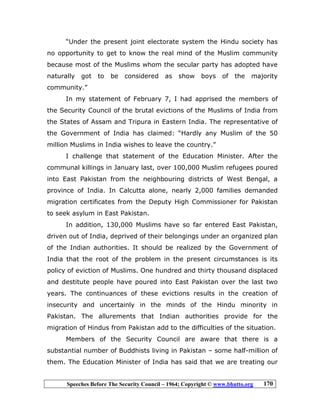 Speeches Before The Security Council – 1964; Copyright © www.bhutto.org 170
“Under the present joint electorate system the Hindu society has
no opportunity to get to know the real mind of the Muslim community
because most of the Muslims whom the secular party has adopted have
naturally got to be considered as show boys of the majority
community.”
In my statement of February 7, I had apprised the members of
the Security Council of the brutal evictions of the Muslims of India from
the States of Assam and Tripura in Eastern India. The representative of
the Government of India has claimed: “Hardly any Muslim of the 50
million Muslims in India wishes to leave the country.”
I challenge that statement of the Education Minister. After the
communal killings in January last, over 100,000 Muslim refugees poured
into East Pakistan from the neighbouring districts of West Bengal, a
province of India. In Calcutta alone, nearly 2,000 families demanded
migration certificates from the Deputy High Commissioner for Pakistan
to seek asylum in East Pakistan.
In addition, 130,000 Muslims have so far entered East Pakistan,
driven out of India, deprived of their belongings under an organized plan
of the Indian authorities. It should be realized by the Government of
India that the root of the problem in the present circumstances is its
policy of eviction of Muslims. One hundred and thirty thousand displaced
and destitute people have poured into East Pakistan over the last two
years. The continuances of these evictions results in the creation of
insecurity and uncertainly in the minds of the Hindu minority in
Pakistan. The allurements that Indian authorities provide for the
migration of Hindus from Pakistan add to the difficulties of the situation.
Members of the Security Council are aware that there is a
substantial number of Buddhists living in Pakistan – some half-million of
them. The Education Minister of India has said that we are treating our
 