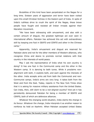 Speeches Before The Security Council – 1964; Copyright © www.bhutto.org 172
Brutalities of this kind have been perpetrated on the Nagas for a
long time. Sixteen years of aggression and terror have been visited
upon this small Christian fortress in the Eastern part of India. In spite of
India’s ruthless drive to crush the spirit of the Nagas, these brave
people have fought and resisted all Indian inroads against their
liberation movement.
“We have been witnessing with amusement, and also with a
certain amount of disgust, the greatest tightrope act ever seen in
international affairs. Pakistan has achieved this act with extraordinary
skill by keeping one foot in SEATO and CENTO and other in the Chinese
camp.”
Apparently, India’s amusement and disgust are reserved for
Pakistan alone and not for the other members of Western alliances, who
recognize China and desire to promote normal relations with that
country in the interests of world peace.
May I ask the representative of India what his own country is
doing? It has one foot in the Communist camp and the other in the
Western camp. It is dancing to both tunes. While it proclaims non-
alignment with both, it exploits both, and each against the interests of
the other. India accepts arms aid from both the Communist and non-
Communist camps. India’s arms are very long: it takes both from the
West and from the East. Today, reports in The New York Times show
that it is asking for massive military assistance from the United States.
Can India, then, still claim to be a non-aligned country? And yet it has
persistently denounced Pakistan for being a member of SEATO and
CENTO, both of which are defensive alliances.
Whatever the changing world situation, India claims the change in
its favour. Whatever the change, India interprets it as another reason to
reinforce its hold on Kashmir. When Pakistan accepted United States
 