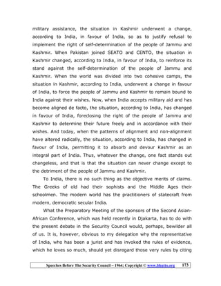 Speeches Before The Security Council – 1964; Copyright © www.bhutto.org 173
military assistance, the situation in Kashmir underwent a change,
according to India, in favour of India, so as to justify refusal to
implement the right of self-determination of the people of Jammu and
Kashmir. When Pakistan joined SEATO and CENTO, the situation in
Kashmir changed, according to India, in favour of India, to reinforce its
stand against the self-determination of the people of Jammu and
Kashmir. When the world was divided into two cohesive camps, the
situation in Kashmir, according to India, underwent a change in favour
of India, to force the people of Jammu and Kashmir to remain bound to
India against their wishes. Now, when India accepts military aid and has
become aligned de facto, the situation, according to India, has changed
in favour of India, foreclosing the right of the people of Jammu and
Kashmir to determine their future freely and in accordance with their
wishes. And today, when the patterns of alignment and non-alignment
have altered radically, the situation, according to India, has changed in
favour of India, permitting it to absorb and devour Kashmir as an
integral part of India. Thus, whatever the change, one fact stands out
changeless, and that is that the situation can never change except to
the detriment of the people of Jammu and Kashmir.
To India, there is no such thing as the objective merits of claims.
The Greeks of old had their sophists and the Middle Ages their
schoolmen. The modern world has the practitioners of statecraft from
modern, democratic secular India.
What the Preparatory Meeting of the sponsors of the Second Asian-
African Conference, which was held recently in Djakarta, has to do with
the present debate in the Security Council would, perhaps, bewilder all
of us. It is, however, obvious to my delegation why the representative
of India, who has been a jurist and has invoked the rules of evidence,
which he loves so much, should yet disregard those very rules by citing
 