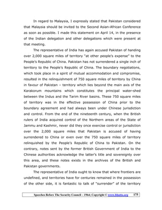 Speeches Before The Security Council – 1964; Copyright © www.bhutto.org 175
In regard to Malaysia, I expressly stated that Pakistan considered
that Malaysia should be invited to the Second Asian-African Conference
as soon as possible. I made this statement on April 14, in the presence
of the Indian delegation and other delegations which were present at
that meeting.
The representative of India has again accused Pakistan of handing
over 2,000 square miles of territory “at other people’s expense” to the
People’s Republic of China. Pakistan has not surrendered a single inch of
territory to the People’s Republic of China. The boundary negotiations,
which took place in a spirit of mutual accommodation and compromise,
resulted in the relinquishment of 750 square miles of territory by China
in favour of Pakistan – territory which lies beyond the main axis of the
Karakorum mountains which constitutes the principal water-shed
between the Indus and the Tarim River basins. These 750 square miles
of territory was in the effective possession of China prior to the
boundary agreement and had always been under Chinese jurisdiction
and control. From the end of the nineteenth century, when the British
rulers of India acquired control of the Northern areas of the State of
Jammu and Kashmir, never did they once exercise control or jurisdiction
over the 2,000 square miles that Pakistan is accused of having
surrendered to China or even over the 750 square miles of territory
relinquished by the People’s Republic of China to Pakistan. On the
contrary, notes sent by the former British Government of India to the
Chinese authorities acknowledge the latter’s title and sovereignty over
this area, and these notes exists in the archives of the British and
Pakistan governments.
The representative of India ought to know that where frontiers are
undefined, and territories have for centuries remained in the possession
of the other side, it is fantastic to talk of “surrender” of the territory
 