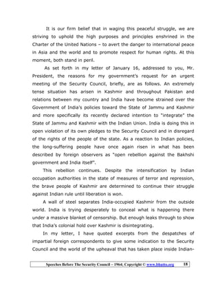 Speeches Before The Security Council – 1964; Copyright © www.bhutto.org 18
It is our firm belief that in waging this peaceful struggle, we are
striving to uphold the high purposes and principles enshrined in the
Charter of the United Nations – to avert the danger to international peace
in Asia and the world and to promote respect for human rights. At this
moment, both stand in peril.
As set forth in my letter of January 16, addressed to you, Mr.
President, the reasons for my government’s request for an urgent
meeting of the Security Council, briefly, are as follows. An extremely
tense situation has arisen in Kashmir and throughout Pakistan and
relations between my country and India have become strained over the
Government of India’s policies toward the State of Jammu and Kashmir
and more specifically its recently declared intention to “integrate” the
State of Jammu and Kashmir with the Indian Union. India is doing this in
open violation of its own pledges to the Security Council and in disregard
of the rights of the people of the state. As a reaction to Indian policies,
the long-suffering people have once again risen in what has been
described by foreign observers as “open rebellion against the Bakhshi
government and India itself”.
This rebellion continues. Despite the intensification by Indian
occupation authorities in the state of measures of terror and repression,
the brave people of Kashmir are determined to continue their struggle
against Indian rule until liberation is won.
A wall of steel separates India-occupied Kashmir from the outside
world. India is trying desperately to conceal what is happening there
under a massive blanket of censorship. But enough leaks through to show
that India’s colonial hold over Kashmir is disintegrating.
In my letter, I have quoted excerpts from the despatches of
impartial foreign correspondents to give some indication to the Security
Council and the world of the upheaval that has taken place inside Indian-
 