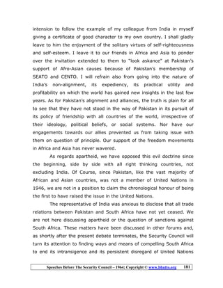 Speeches Before The Security Council – 1964; Copyright © www.bhutto.org 181
intension to follow the example of my colleague from India in myself
giving a certificate of good character to my own country. I shall gladly
leave to him the enjoyment of the solitary virtues of self-righteousness
and self-esteem. I leave it to our friends in Africa and Asia to ponder
over the invitation extended to them to “look askance” at Pakistan’s
support of Afro-Asian causes because of Pakistan’s membership of
SEATO and CENTO. I will refrain also from going into the nature of
India’s non-alignment, its expediency, its practical utility and
profitability on which the world has gained new insights in the last few
years. As for Pakistan’s alignment and alliances, the truth is plain for all
to see that they have not stood in the way of Pakistan in its pursuit of
its policy of friendship with all countries of the world, irrespective of
their ideology, political beliefs, or social systems. Nor have our
engagements towards our allies prevented us from taking issue with
them on question of principle. Our support of the freedom movements
in Africa and Asia has never wavered.
As regards apartheid, we have opposed this evil doctrine since
the beginning, side by side with all right thinking countries, not
excluding India. Of Course, since Pakistan, like the vast majority of
African and Asian countries, was not a member of United Nations in
1946, we are not in a position to claim the chronological honour of being
the first to have raised the issue in the United Nations.
The representative of India was anxious to disclose that all trade
relations between Pakistan and South Africa have not yet ceased. We
are not here discussing apartheid or the question of sanctions against
South Africa. These matters have been discussed in other forums and,
as shortly after the present debate terminates, the Security Council will
turn its attention to finding ways and means of compelling South Africa
to end its intransigence and its persistent disregard of United Nations
 