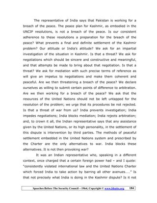 Speeches Before The Security Council – 1964; Copyright © www.bhutto.org 184
The representative of India says that Pakistan is working for a
breach of the peace. The peace plan for Kashmir, as embodied in the
UNCIP resolutions, is not a breach of the peace. Is our consistent
adherence to these resolutions a preparation for the breach of the
peace? What prevents a final and definite settlement of the Kashmir
problem? Our attitude or India’s attitude? We ask for an impartial
investigation of the situation in Kashmir. Is that a threat? We ask for
negotiations which should be sincere and constructive and meaningful,
and that attempts be made to bring about that negotiation. Is that a
threat? We ask for mediation with such precise terms of reference as
will give an impetus to negotiations and make them coherent and
peaceful. Are we then threatening a breach of the peace? We declare
ourselves as willing to submit certain points of difference to arbitration.
Are we then working for a breach of the peace? We ask that the
resources of the United Nations should not be left untapped for the
resolution of the problem; we urge that its procedures be not rejected.
Is that a threat of war from us? India prevents investigation; India
impedes negotiations; India blocks mediation; India rejects arbitration;
and, to crown it all, the Indian representative says that any assistance
given by the United Nations, or its high personality, in the settlement of
this dispute is intervention by third parties. The methods of peaceful
settlement embedded in the United Nations system and prescribed by
the Charter are the only alternatives to war. India blocks these
alternatives. It is not then provoking war?
It was an Indian representative who, speaking in a different
context, once charged that a certain foreign power had – and I quote:
“consistently violated international law and the United Nations Charter
which forced India to take action by barring all other avenues……” Is
that not precisely what India is doing in the Kashmir dispute? Is it not
 