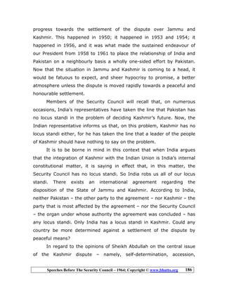 Speeches Before The Security Council – 1964; Copyright © www.bhutto.org 186
progress towards the settlement of the dispute over Jammu and
Kashmir. This happened in 1950; it happened in 1953 and 1954; it
happened in 1956, and it was what made the sustained endeavour of
our President from 1958 to 1961 to place the relationship of India and
Pakistan on a neighbourly basis a wholly one-sided effort by Pakistan.
Now that the situation in Jammu and Kashmir is coming to a head, it
would be fatuous to expect, and sheer hypocrisy to promise, a better
atmosphere unless the dispute is moved rapidly towards a peaceful and
honourable settlement.
Members of the Security Council will recall that, on numerous
occasions, India’s representatives have taken the line that Pakistan has
no locus standi in the problem of deciding Kashmir’s future. Now, the
Indian representative informs us that, on this problem, Kashmir has no
locus standi either, for he has taken the line that a leader of the people
of Kashmir should have nothing to say on the problem.
It is to be borne in mind in this context that when India argues
that the integration of Kashmir with the Indian Union is India’s internal
constitutional matter, it is saying in effect that, in this matter, the
Security Council has no locus standi. So India robs us all of our locus
standi. There exists an international agreement regarding the
disposition of the State of Jammu and Kashmir. According to India,
neither Pakistan – the other party to the agreement – nor Kashmir – the
party that is most affected by the agreement – nor the Security Council
– the organ under whose authority the agreement was concluded – has
any locus standi. Only India has a locus standi in Kashmir. Could any
country be more determined against a settlement of the dispute by
peaceful means?
In regard to the opinions of Sheikh Abdullah on the central issue
of the Kashmir dispute – namely, self-determination, accession,
 
