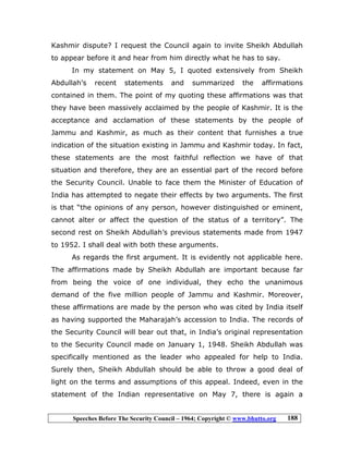 Speeches Before The Security Council – 1964; Copyright © www.bhutto.org 188
Kashmir dispute? I request the Council again to invite Sheikh Abdullah
to appear before it and hear from him directly what he has to say.
In my statement on May 5, I quoted extensively from Sheikh
Abdullah’s recent statements and summarized the affirmations
contained in them. The point of my quoting these affirmations was that
they have been massively acclaimed by the people of Kashmir. It is the
acceptance and acclamation of these statements by the people of
Jammu and Kashmir, as much as their content that furnishes a true
indication of the situation existing in Jammu and Kashmir today. In fact,
these statements are the most faithful reflection we have of that
situation and therefore, they are an essential part of the record before
the Security Council. Unable to face them the Minister of Education of
India has attempted to negate their effects by two arguments. The first
is that “the opinions of any person, however distinguished or eminent,
cannot alter or affect the question of the status of a territory”. The
second rest on Sheikh Abdullah’s previous statements made from 1947
to 1952. I shall deal with both these arguments.
As regards the first argument. It is evidently not applicable here.
The affirmations made by Sheikh Abdullah are important because far
from being the voice of one individual, they echo the unanimous
demand of the five million people of Jammu and Kashmir. Moreover,
these affirmations are made by the person who was cited by India itself
as having supported the Maharajah’s accession to India. The records of
the Security Council will bear out that, in India’s original representation
to the Security Council made on January 1, 1948. Sheikh Abdullah was
specifically mentioned as the leader who appealed for help to India.
Surely then, Sheikh Abdullah should be able to throw a good deal of
light on the terms and assumptions of this appeal. Indeed, even in the
statement of the Indian representative on May 7, there is again a
 