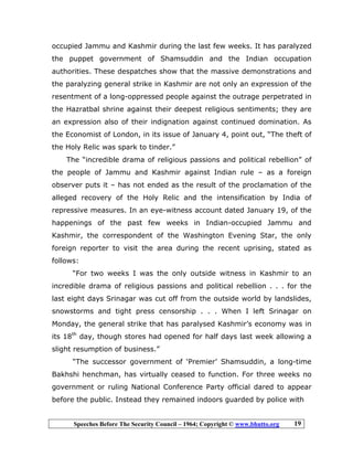 Speeches Before The Security Council – 1964; Copyright © www.bhutto.org 19
occupied Jammu and Kashmir during the last few weeks. It has paralyzed
the puppet government of Shamsuddin and the Indian occupation
authorities. These despatches show that the massive demonstrations and
the paralyzing general strike in Kashmir are not only an expression of the
resentment of a long-oppressed people against the outrage perpetrated in
the Hazratbal shrine against their deepest religious sentiments; they are
an expression also of their indignation against continued domination. As
the Economist of London, in its issue of January 4, point out, “The theft of
the Holy Relic was spark to tinder.”
The “incredible drama of religious passions and political rebellion” of
the people of Jammu and Kashmir against Indian rule – as a foreign
observer puts it – has not ended as the result of the proclamation of the
alleged recovery of the Holy Relic and the intensification by India of
repressive measures. In an eye-witness account dated January 19, of the
happenings of the past few weeks in Indian-occupied Jammu and
Kashmir, the correspondent of the Washington Evening Star, the only
foreign reporter to visit the area during the recent uprising, stated as
follows:
“For two weeks I was the only outside witness in Kashmir to an
incredible drama of religious passions and political rebellion . . . for the
last eight days Srinagar was cut off from the outside world by landslides,
snowstorms and tight press censorship . . . When I left Srinagar on
Monday, the general strike that has paralysed Kashmir’s economy was in
its 18th
day, though stores had opened for half days last week allowing a
slight resumption of business.”
“The successor government of ‘Premier’ Shamsuddin, a long-time
Bakhshi henchman, has virtually ceased to function. For three weeks no
government or ruling National Conference Party official dared to appear
before the public. Instead they remained indoors guarded by police with
 