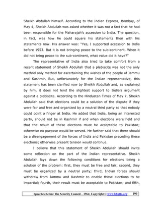 Speeches Before The Security Council – 1964; Copyright © www.bhutto.org 190
Sheikh Abdullah himself. According to the Indian Express, Bombay, of
May 4, Sheikh Abdullah was asked whether it was not a fact that he had
been responsible for the Maharajah’s accession to India. The question,
in fact, was how he could square his statements then with his
statements now. His answer was: “Yes, I supported accession to India
before 1953. But it is not bringing peace to the sub-continent. When it
did not bring peace to the sub-continent, what value did it have?”
The representative of India also tried to take comfort from a
recent statement of Sheikh Abdullah that a plebiscite was not the only
method only method for ascertaining the wishes of the people of Jammu
and Kashmir. But, unfortunately for the Indian representative, this
statement has been clarified now by Sheikh Abdullah and, as explained
by him, it does not lend the slightest support to India’s argument
against a plebiscite. According to the Hindustan Times of May 7, Sheikh
Abdullah said that elections could be a solution of the dispute if they
were fair and free and organized by a neutral third party so that nobody
could point a finger at India. He added that India, being an interested
party, should not be in Kashmir if and when elections were held and
that the result of these elections must be acceptable to Pakistan;
otherwise no purpose would be served. He further said that there should
be a disengagement of the forces of India and Pakistan preceding these
elections; otherwise present tension would continue.
I believe that this statement of Sheikh Abdullah should invite
some reflection on the part of the Indian representative. Sheikh
Abdullah lays down the following conditions for elections being a
solution of the problem: first, they must be free and fair; second, they
must be organized by a neutral party; third, Indian forces should
withdraw from Jammu and Kashmir to enable those elections to be
impartial; fourth, their result must be acceptable to Pakistan; and fifth,
 