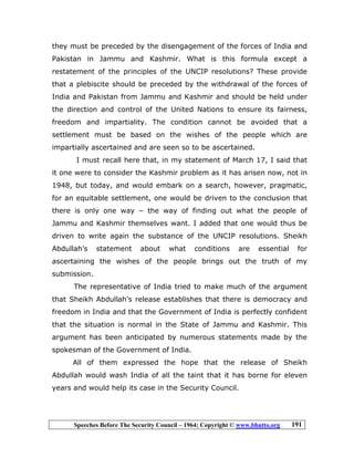 Speeches Before The Security Council – 1964; Copyright © www.bhutto.org 191
they must be preceded by the disengagement of the forces of India and
Pakistan in Jammu and Kashmir. What is this formula except a
restatement of the principles of the UNCIP resolutions? These provide
that a plebiscite should be preceded by the withdrawal of the forces of
India and Pakistan from Jammu and Kashmir and should be held under
the direction and control of the United Nations to ensure its fairness,
freedom and impartiality. The condition cannot be avoided that a
settlement must be based on the wishes of the people which are
impartially ascertained and are seen so to be ascertained.
I must recall here that, in my statement of March 17, I said that
it one were to consider the Kashmir problem as it has arisen now, not in
1948, but today, and would embark on a search, however, pragmatic,
for an equitable settlement, one would be driven to the conclusion that
there is only one way – the way of finding out what the people of
Jammu and Kashmir themselves want. I added that one would thus be
driven to write again the substance of the UNCIP resolutions. Sheikh
Abdullah’s statement about what conditions are essential for
ascertaining the wishes of the people brings out the truth of my
submission.
The representative of India tried to make much of the argument
that Sheikh Abdullah’s release establishes that there is democracy and
freedom in India and that the Government of India is perfectly confident
that the situation is normal in the State of Jammu and Kashmir. This
argument has been anticipated by numerous statements made by the
spokesman of the Government of India.
All of them expressed the hope that the release of Sheikh
Abdullah would wash India of all the taint that it has borne for eleven
years and would help its case in the Security Council.
 