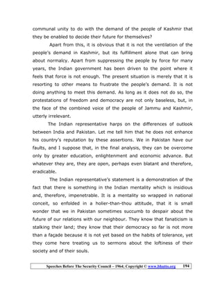 Speeches Before The Security Council – 1964; Copyright © www.bhutto.org 194
communal unity to do with the demand of the people of Kashmir that
they be enabled to decide their future for themselves?
Apart from this, it is obvious that it is not the ventilation of the
people’s demand in Kashmir, but its fulfillment alone that can bring
about normalcy. Apart from suppressing the people by force for many
years, the Indian government has been driven to the point where it
feels that force is not enough. The present situation is merely that it is
resorting to other means to frustrate the people’s demand. It is not
doing anything to meet this demand. As long as it does not do so, the
protestations of freedom and democracy are not only baseless, but, in
the face of the combined voice of the people of Jammu and Kashmir,
utterly irrelevant.
The Indian representative harps on the differences of outlook
between India and Pakistan. Let me tell him that he does not enhance
his country’s reputation by these assertions. We in Pakistan have our
faults, and I suppose that, in the final analysis, they can be overcome
only by greater education, enlightenment and economic advance. But
whatever they are, they are open, perhaps even blatant and therefore,
eradicable.
The Indian representative’s statement is a demonstration of the
fact that there is something in the Indian mentality which is insidious
and, therefore, impenetrable. It is a mentality so wrapped in national
conceit, so enfolded in a holier-than-thou attitude, that it is small
wonder that we in Pakistan sometimes succumb to despair about the
future of our relations with our neighbour. They know that fanaticism is
stalking their land; they know that their democracy so far is not more
than a façade because it is not yet based on the habits of tolerance, yet
they come here treating us to sermons about the loftiness of their
society and of their souls.
 