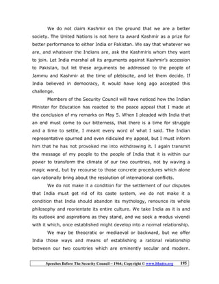 Speeches Before The Security Council – 1964; Copyright © www.bhutto.org 195
We do not claim Kashmir on the ground that we are a better
society. The United Nations is not here to award Kashmir as a prize for
better performance to either India or Pakistan. We say that whatever we
are, and whatever the Indians are, ask the Kashmiris whom they want
to join. Let India marshal all its arguments against Kashmir’s accession
to Pakistan, but let these arguments be addressed to the people of
Jammu and Kashmir at the time of plebiscite, and let them decide. If
India believed in democracy, it would have long ago accepted this
challenge.
Members of the Security Council will have noticed how the Indian
Minister for Education has reacted to the peace appeal that I made at
the conclusion of my remarks on May 5. When I pleaded with India that
an end must come to our bitterness, that there is a time for struggle
and a time to settle, I meant every word of what I said. The Indian
representative spurned and even ridiculed my appeal, but I must inform
him that he has not provoked me into withdrawing it. I again transmit
the message of my people to the people of India that it is within our
power to transform the climate of our two countries, not by waving a
magic wand, but by recourse to those concrete procedures which alone
can rationally bring about the resolution of international conflicts.
We do not make it a condition for the settlement of our disputes
that India must get rid of its caste system, we do not make it a
condition that India should abandon its mythology, renounce its whole
philosophy and reorientate its entire culture. We take India as it is and
its outlook and aspirations as they stand, and we seek a modus vivendi
with it which, once established might develop into a normal relationship.
We may be theocratic or mediaeval or backward, but we offer
India those ways and means of establishing a rational relationship
between our two countries which are eminently secular and modern.
 