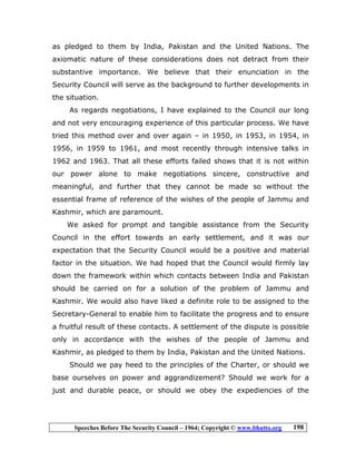 Speeches Before The Security Council – 1964; Copyright © www.bhutto.org 198
as pledged to them by India, Pakistan and the United Nations. The
axiomatic nature of these considerations does not detract from their
substantive importance. We believe that their enunciation in the
Security Council will serve as the background to further developments in
the situation.
As regards negotiations, I have explained to the Council our long
and not very encouraging experience of this particular process. We have
tried this method over and over again – in 1950, in 1953, in 1954, in
1956, in 1959 to 1961, and most recently through intensive talks in
1962 and 1963. That all these efforts failed shows that it is not within
our power alone to make negotiations sincere, constructive and
meaningful, and further that they cannot be made so without the
essential frame of reference of the wishes of the people of Jammu and
Kashmir, which are paramount.
We asked for prompt and tangible assistance from the Security
Council in the effort towards an early settlement, and it was our
expectation that the Security Council would be a positive and material
factor in the situation. We had hoped that the Council would firmly lay
down the framework within which contacts between India and Pakistan
should be carried on for a solution of the problem of Jammu and
Kashmir. We would also have liked a definite role to be assigned to the
Secretary-General to enable him to facilitate the progress and to ensure
a fruitful result of these contacts. A settlement of the dispute is possible
only in accordance with the wishes of the people of Jammu and
Kashmir, as pledged to them by India, Pakistan and the United Nations.
Should we pay heed to the principles of the Charter, or should we
base ourselves on power and aggrandizement? Should we work for a
just and durable peace, or should we obey the expediencies of the
 