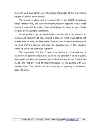 Speeches Before The Security Council – 1964; Copyright © www.bhutto.org 199
moment, and thus barter away the future tranquility of the four million
people of Jammu and Kashmir?
The answer is plain, and it is stated fully in the UNCIP resolutions
which remain valid, and in no other formulation or rostrum. This is what
makes it essential to make these resolutions the basis of our efforts
towards an honourable settlement.
As we go back, we can confidently state that since the situation in
Jammu and Kashmir has now entered a phase in which it cannot be left
to take care of itself, we take leave of the Council for the time being and
we trust that the Council will keep the developments in the situation
under its close and continued vigilance.
The summation by the President in neither a consensus nor a
statement of agreed conclusions. As such, we consider it to be a purely
descriptive and factual statement which the President of the Council has
made, and not any kind of recommendation to the parties with any
binding force. The question of our accepting or rejecting it, therefore,
does not arise.
 