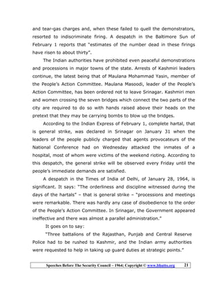 Speeches Before The Security Council – 1964; Copyright © www.bhutto.org 21
and tear-gas charges and, when these failed to quell the demonstrators,
resorted to indiscriminate firing. A despatch in the Baltimore Sun of
February 1 reports that “estimates of the number dead in these firings
have risen to about thirty”.
The Indian authorities have prohibited even peaceful demonstrations
and processions in major towns of the state. Arrests of Kashmiri leaders
continue, the latest being that of Maulana Mohammad Yasin, member of
the People’s Action Committee. Maulana Masoodi, leader of the People’s
Action Committee, has been ordered not to leave Srinagar. Kashmiri men
and women crossing the seven bridges which connect the two parts of the
city are required to do so with hands raised above their heads on the
pretext that they may be carrying bombs to blow up the bridges.
According to the Indian Express of February 1, complete hartal, that
is general strike, was declared in Srinagar on January 31 when the
leaders of the people publicly charged that agents provocateurs of the
National Conference had on Wednesday attacked the inmates of a
hospital, most of whom were victims of the weekend rioting. According to
this despatch, the general strike will be observed every Friday until the
people’s immediate demands are satisfied.
A despatch in the Times of India of Delhi, of January 28, 1964, is
significant. It says: “The orderliness and discipline witnessed during the
days of the hartals” – that is general strike – “processions and meetings
were remarkable. There was hardly any case of disobedience to the order
of the People’s Action Committee. In Srinagar, the Government appeared
ineffective and there was almost a parallel administration.”
It goes on to say:
“Three battalions of the Rajasthan, Punjab and Central Reserve
Police had to be rushed to Kashmir, and the Indian army authorities
were requested to help in taking up guard duties at strategic points.”
 