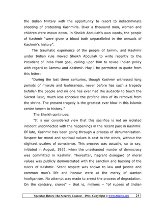Speeches Before The Security Council – 1964; Copyright © www.bhutto.org 24
the Indian Military with the opportunity to resort to indiscriminate
shooting of protesting Kashmiris. Over a thousand men, women and
children were mown down. In Sheikh Abdullah’s own words, the people
of Kashmir “were given a blood bath unparalleled in the annuals of
Kashmir’s history”.
The traumatic experience of the people of Jammu and Kashmir
under Indian rule moved Sheikh Abdullah to write recently to the
President of India from goal, calling upon him to revise Indian policy
with regard to Jammu and Kashmir. May I be permitted to quote from
this letter:
“During the last three centuries, though Kashmir witnessed long
periods of misrule and lawlessness, never before has such a tragedy
befallen the people and no one has ever had the audacity to touch the
Sacred Relic, much less conceive the profane idea of its removal from
the shrine. The present tragedy is the greatest ever blow in this Islamic
centre known to history.”
The Sheikh continues:
“It is our considered view that this sacrifice is not an isolated
incident unconnected with the happenings in the recent past in Kashmir.
Of late, Kashmir has been going through a process of dehumanization.
Respect for moral and spiritual values is cast to the winds, without the
slightest qualms of conscience. This process was actually, so to say,
initiated in August, 1953, when the unashamed murder of democracy
was committed in Kashmir. Thereafter, flagrant disregard of moral
values was publicly demonstrated with the sanction and backing of the
rulers of Kashmir. Scant respect was shown to law and justice and
common man’s life and honour were at the mercy of wanton
hooliganism. No attempt was made to arrest the process of degradation.
On the contrary, crores” – that is, millions – “of rupees of Indian
 