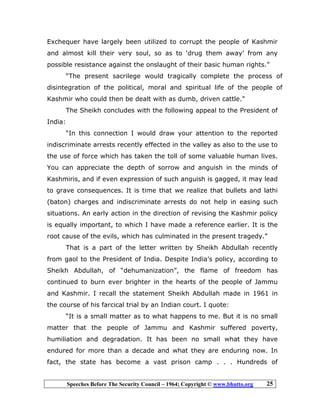 Speeches Before The Security Council – 1964; Copyright © www.bhutto.org 25
Exchequer have largely been utilized to corrupt the people of Kashmir
and almost kill their very soul, so as to ‘drug them away’ from any
possible resistance against the onslaught of their basic human rights.”
“The present sacrilege would tragically complete the process of
disintegration of the political, moral and spiritual life of the people of
Kashmir who could then be dealt with as dumb, driven cattle.”
The Sheikh concludes with the following appeal to the President of
India:
“In this connection I would draw your attention to the reported
indiscriminate arrests recently effected in the valley as also to the use to
the use of force which has taken the toll of some valuable human lives.
You can appreciate the depth of sorrow and anguish in the minds of
Kashmiris, and if even expression of such anguish is gagged, it may lead
to grave consequences. It is time that we realize that bullets and lathi
(baton) charges and indiscriminate arrests do not help in easing such
situations. An early action in the direction of revising the Kashmir policy
is equally important, to which I have made a reference earlier. It is the
root cause of the evils, which has culminated in the present tragedy.”
That is a part of the letter written by Sheikh Abdullah recently
from gaol to the President of India. Despite India’s policy, according to
Sheikh Abdullah, of “dehumanization”, the flame of freedom has
continued to burn ever brighter in the hearts of the people of Jammu
and Kashmir. I recall the statement Sheikh Abdullah made in 1961 in
the course of his farcical trial by an Indian court. I quote:
“It is a small matter as to what happens to me. But it is no small
matter that the people of Jammu and Kashmir suffered poverty,
humiliation and degradation. It has been no small what they have
endured for more than a decade and what they are enduring now. In
fact, the state has become a vast prison camp . . . Hundreds of
 